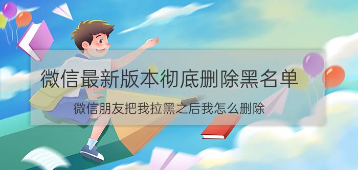 微信最新版本彻底删除黑名单 微信朋友把我拉黑之后我怎么删除？